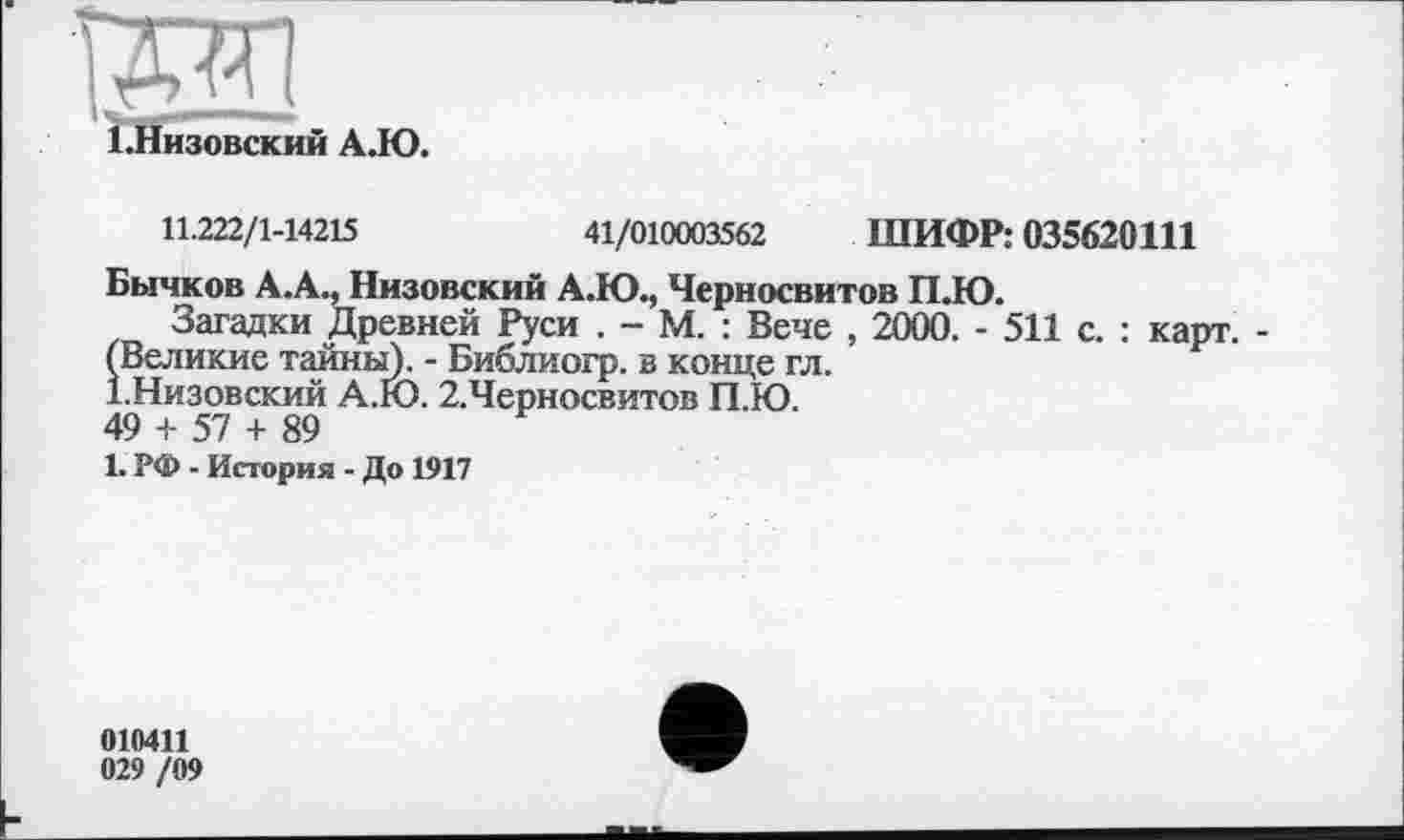 ﻿ІЖ1
І.Низовский АДО.
11.222/1-14215	41/010003562 ШИФР: 035620111
Бычков А.А., Низовский А.Ю., Черносвитов ПДО.
Загадки Древней Руси . - М. : Вече , 2000. - 511 с. : карт. -(Великие тайны). - Библиогр. в конце гл.
І.Низовский А.Ю. 2.Черносвитов П.Ю.
49 + 57 + 89
1. РФ - История - До 1917
010411
029 /09